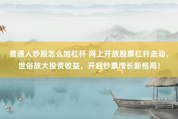 普通人炒股怎么加杠桿 網(wǎng)上開放股票杠桿走動，世俗放大投資收益，開啟鈔票增長新格局！