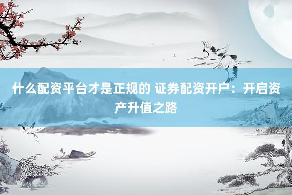 什么配資平臺才是正規(guī)的 證券配資開戶：開啟資產升值之路