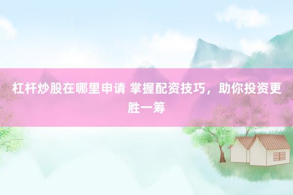 杠桿炒股在哪里申請 掌握配資技巧，助你投資更勝一籌