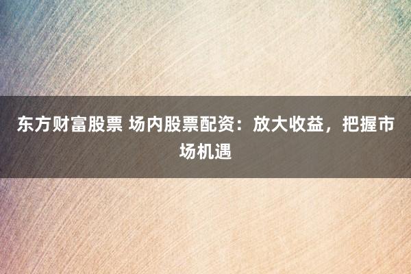 東方財(cái)富股票 場(chǎng)內(nèi)股票配資：放大收益，把握市場(chǎng)機(jī)遇