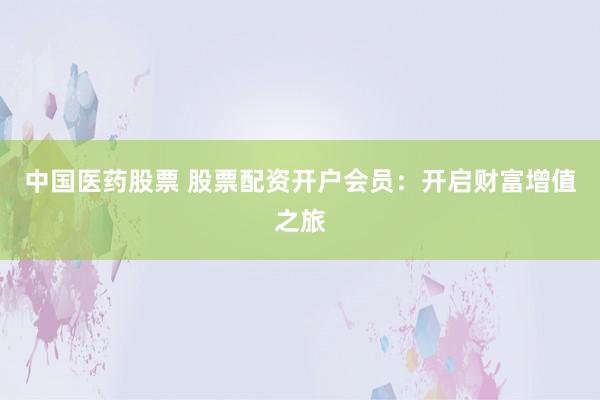 中國醫(yī)藥股票 股票配資開戶會員：開啟財富增值之旅