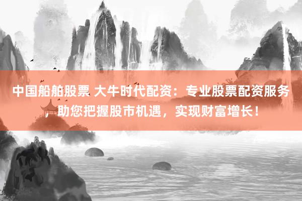 中國船舶股票 大牛時(shí)代配資：專業(yè)股票配資服務(wù)，助您把握股市機(jī)遇，實(shí)現(xiàn)財(cái)富增長！
