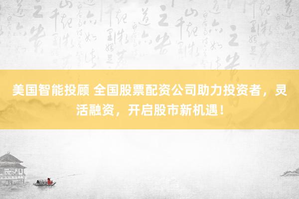 美國智能投顧 全國股票配資公司助力投資者，靈活融資，開啟股市新機遇！