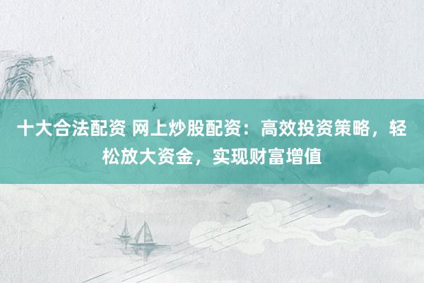 十大合法配資 網(wǎng)上炒股配資：高效投資策略，輕松放大資金，實現(xiàn)財富增值