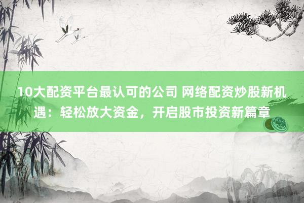 10大配資平臺(tái)最認(rèn)可的公司 網(wǎng)絡(luò)配資炒股新機(jī)遇：輕松放大資金，開啟股市投資新篇章