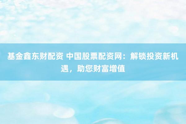 基金鑫東財配資 中國股票配資網(wǎng)：解鎖投資新機遇，助您財富增值