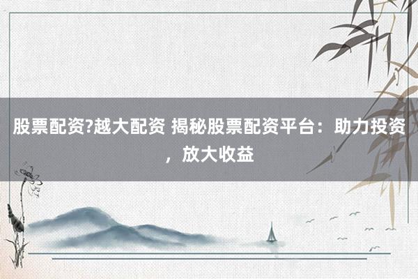 股票配資?越大配資 揭秘股票配資平臺：助力投資，放大收益