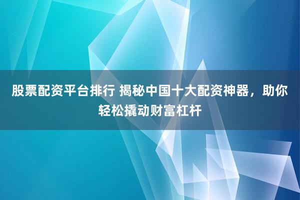 股票配資平臺排行 揭秘中國十大配資神器，助你輕松撬動財富杠桿