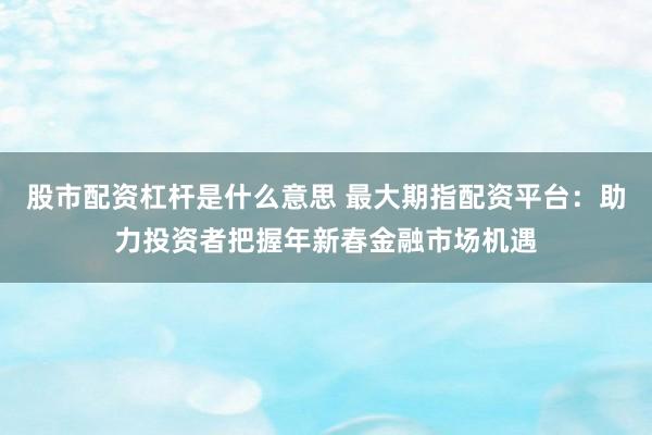 股市配資杠桿是什么意思 最大期指配資平臺：助力投資者把握年新春金融市場機(jī)遇