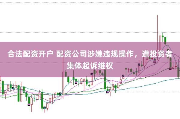 合法配資開戶 配資公司涉嫌違規(guī)操作，遭投資者集體起訴維權(quán)